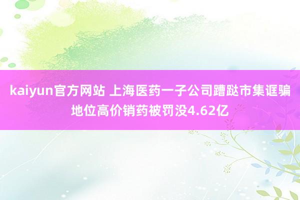 kaiyun官方网站 上海医药一子公司蹧跶市集诓骗地位高价销药被罚没4.62亿