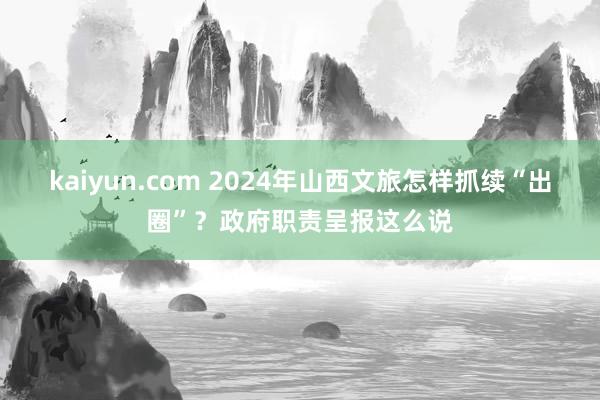 kaiyun.com 2024年山西文旅怎样抓续“出圈”？政府职责呈报这么说