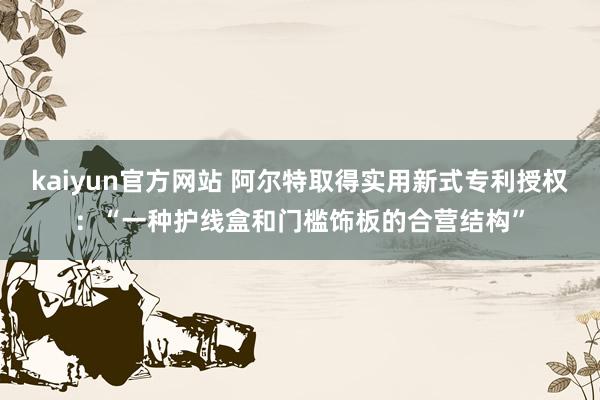 kaiyun官方网站 阿尔特取得实用新式专利授权：“一种护线盒和门槛饰板的合营结构”