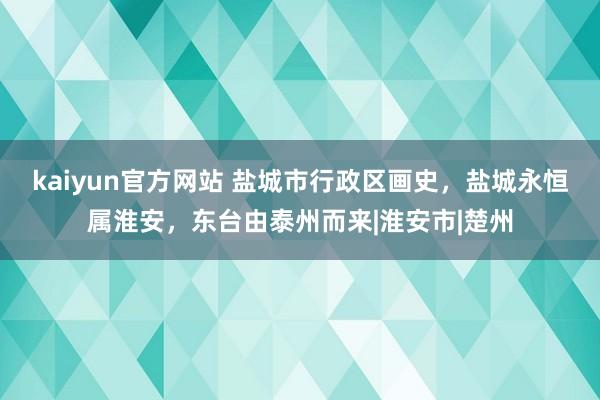 kaiyun官方网站 盐城市行政区画史，盐城永恒属淮安，东台由泰州而来|淮安市|楚州