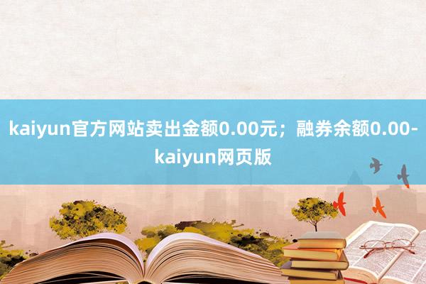 kaiyun官方网站卖出金额0.00元；融券余额0.00-kaiyun网页版