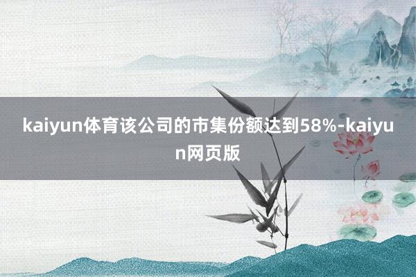 kaiyun体育该公司的市集份额达到58%-kaiyun网页版