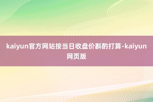 kaiyun官方网站按当日收盘价斟酌打算-kaiyun网页版