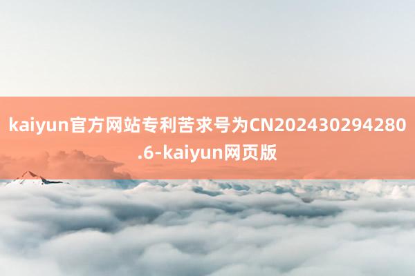 kaiyun官方网站专利苦求号为CN202430294280.6-kaiyun网页版