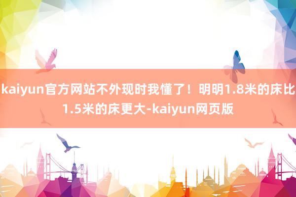 kaiyun官方网站不外现时我懂了！明明1.8米的床比1.5米的床更大-kaiyun网页版