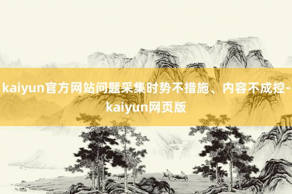 kaiyun官方网站问题采集时势不措施、内容不成控-kaiyun网页版