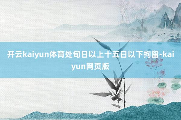 开云kaiyun体育处旬日以上十五日以下拘留-kaiyun网