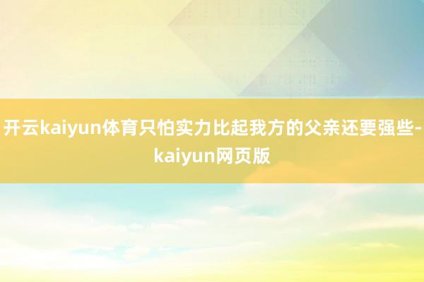 开云kaiyun体育只怕实力比起我方的父亲还要强些-kaiyun网页版