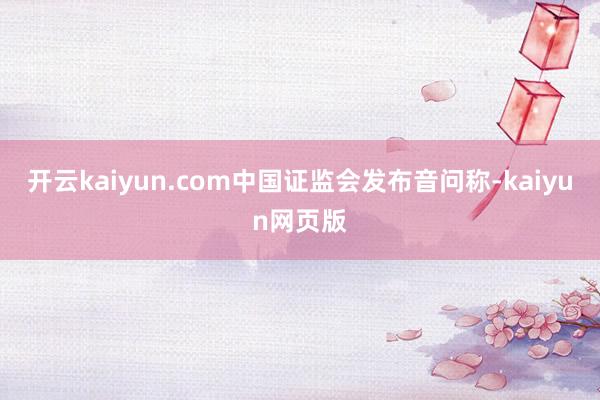 开云kaiyun.com中国证监会发布音问称-kaiyun网页版