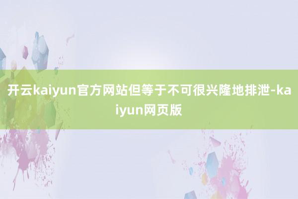 开云kaiyun官方网站但等于不可很兴隆地排泄-kaiyun网页版