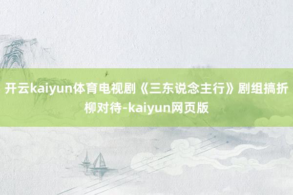 开云kaiyun体育电视剧《三东说念主行》剧组搞折柳对待-kaiyun网页版