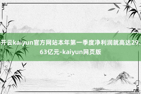 开云kaiyun官方网站本年第一季度净利润就高达29.63亿元-kaiyun网页版