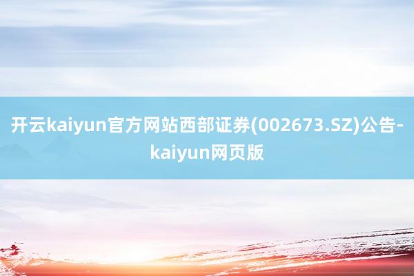 开云kaiyun官方网站西部证券(002673.SZ)公告-