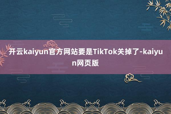 开云kaiyun官方网站要是TikTok关掉了-kaiyun网页版