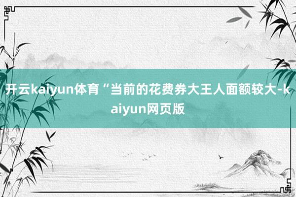 开云kaiyun体育“当前的花费券大王人面额较大-kaiyun网页版