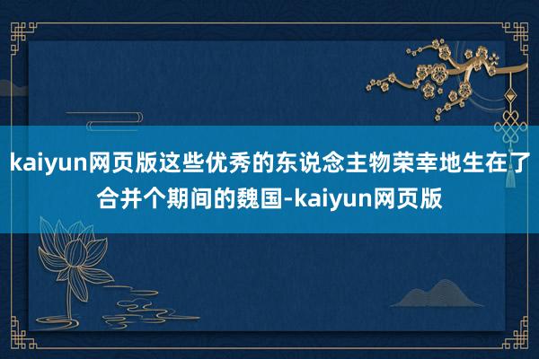 kaiyun网页版这些优秀的东说念主物荣幸地生在了合并个期间的魏国-kaiyun网页版