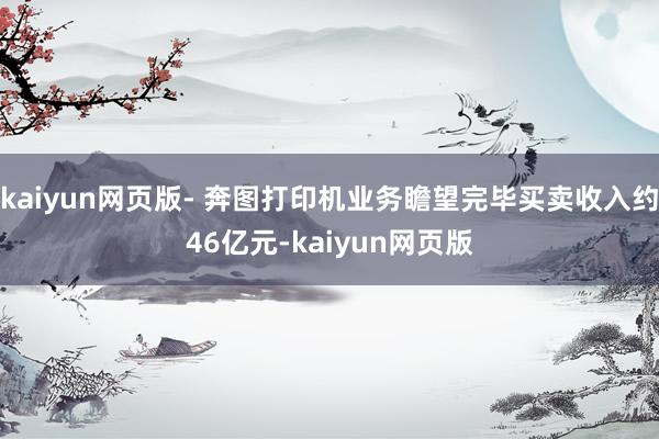 kaiyun网页版- 奔图打印机业务瞻望完毕买卖收入约46亿元-kaiyun网页版