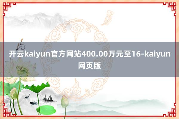 开云kaiyun官方网站400.00万元至16-kaiyun网页版