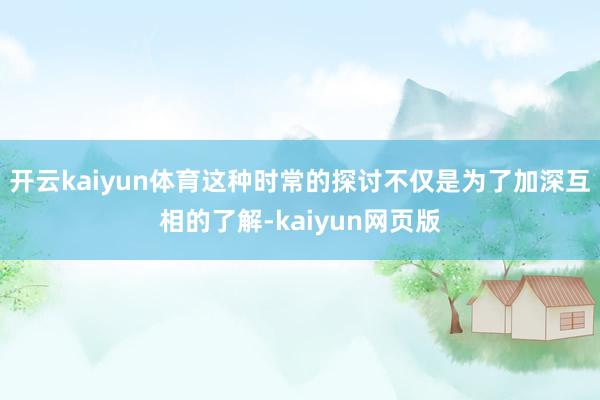 开云kaiyun体育这种时常的探讨不仅是为了加深互相的了解-kaiyun网页版