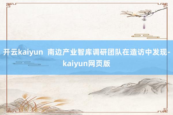 开云kaiyun  南边产业智库调研团队在造访中发现-kaiyun网页版