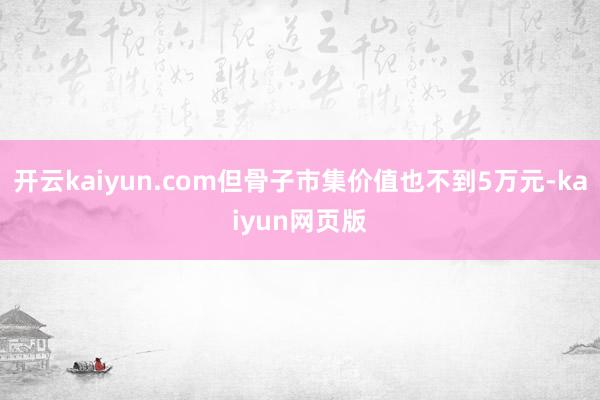 开云kaiyun.com但骨子市集价值也不到5万元-kaiy