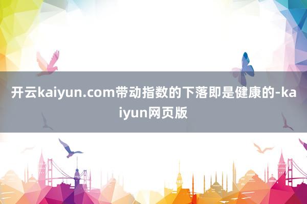 开云kaiyun.com带动指数的下落即是健康的-kaiyu